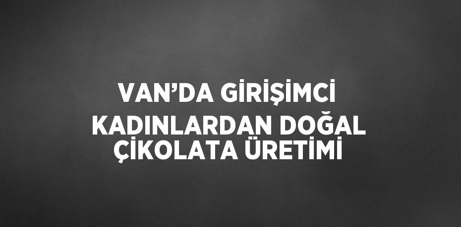 VAN’DA GİRİŞİMCİ KADINLARDAN DOĞAL ÇİKOLATA ÜRETİMİ