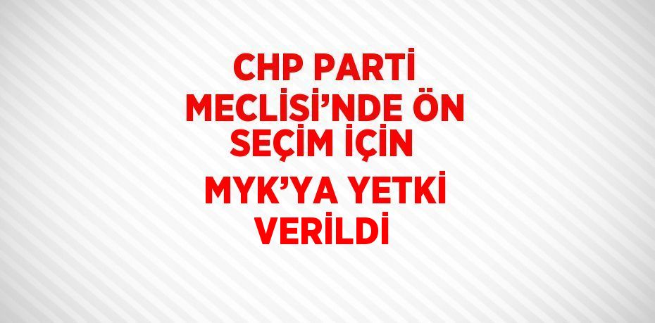 CHP PARTİ MECLİSİ’NDE ÖN SEÇİM İÇİN MYK’YA YETKİ VERİLDİ