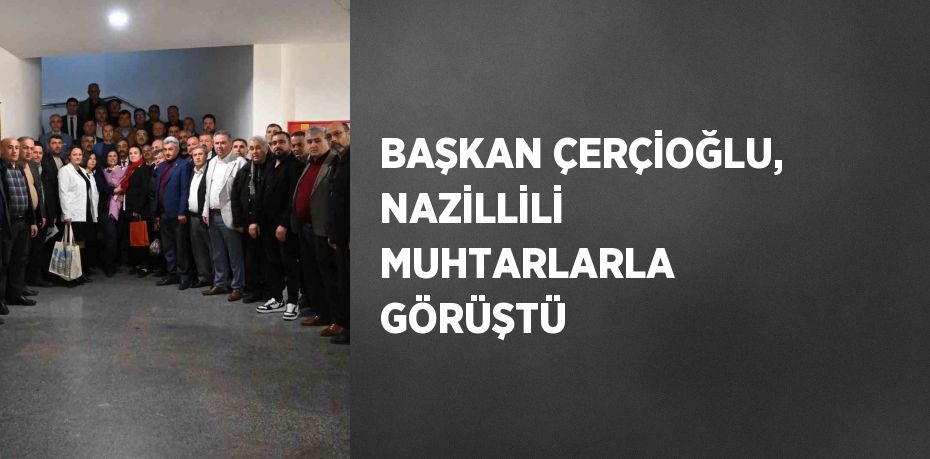 BAŞKAN ÇERÇİOĞLU, NAZİLLİLİ MUHTARLARLA GÖRÜŞTÜ