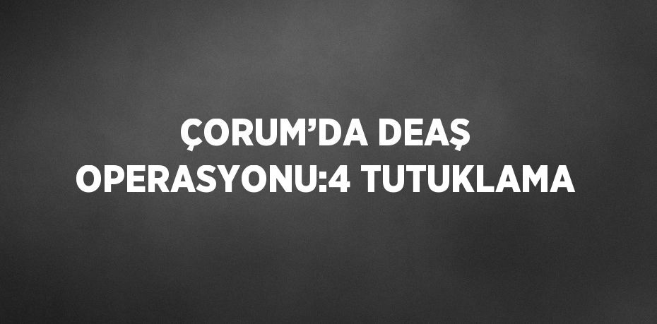 ÇORUM’DA DEAŞ OPERASYONU:4 TUTUKLAMA