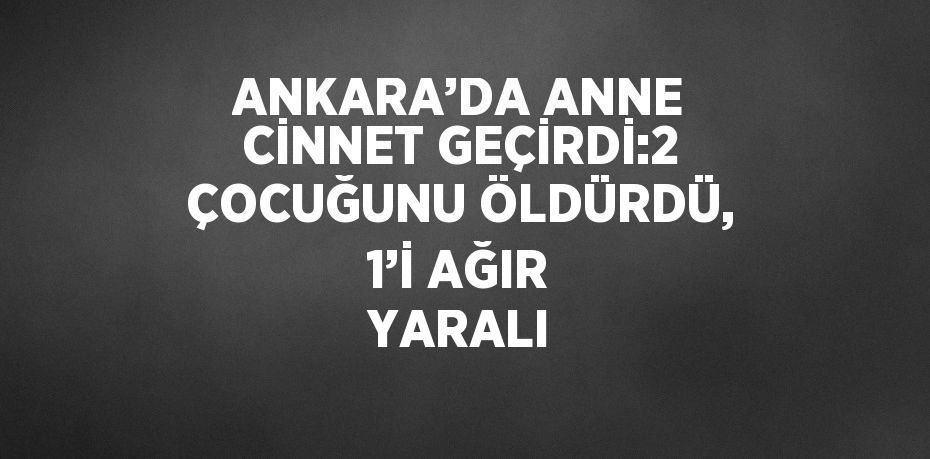 ANKARA’DA ANNE CİNNET GEÇİRDİ:2 ÇOCUĞUNU ÖLDÜRDÜ, 1’İ AĞIR YARALI