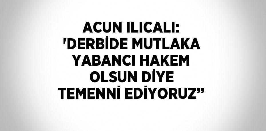 ACUN ILICALI: 'DERBİDE MUTLAKA YABANCI HAKEM OLSUN DİYE TEMENNİ EDİYORUZ’’