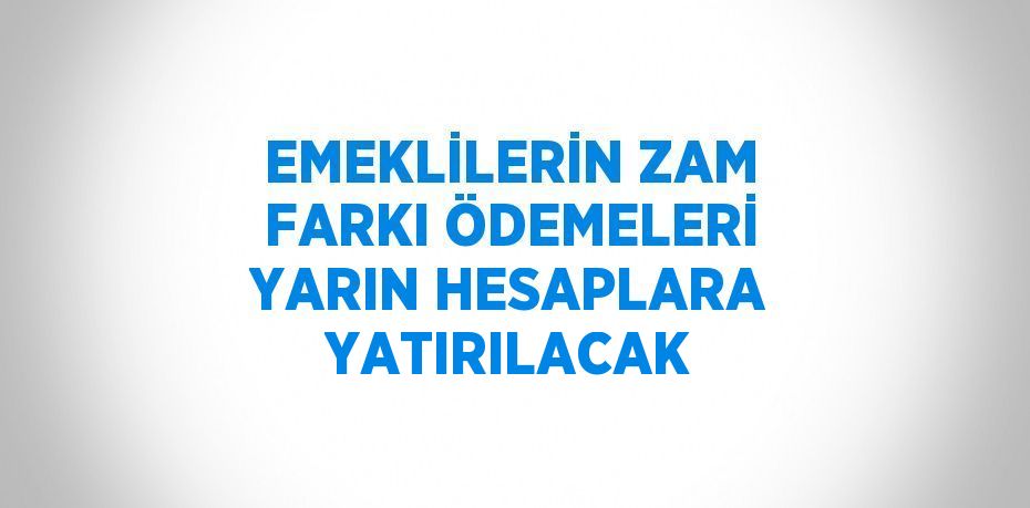 EMEKLİLERİN ZAM FARKI ÖDEMELERİ YARIN HESAPLARA YATIRILACAK