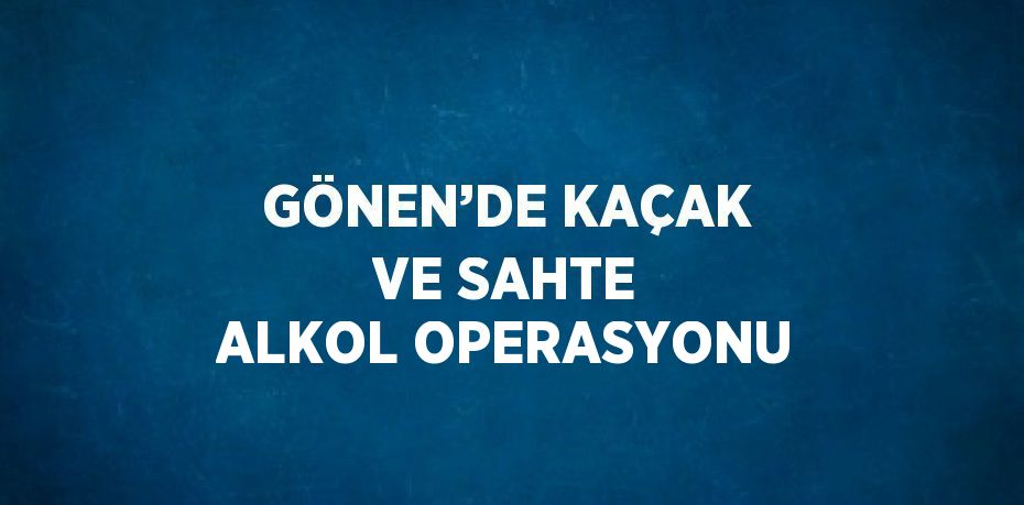 GÖNEN’DE KAÇAK VE SAHTE ALKOL OPERASYONU