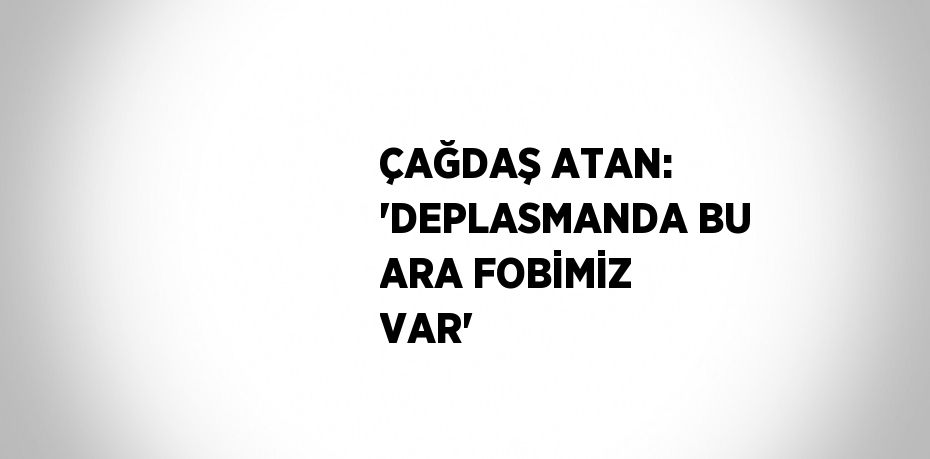 ÇAĞDAŞ ATAN: 'DEPLASMANDA BU ARA FOBİMİZ VAR'