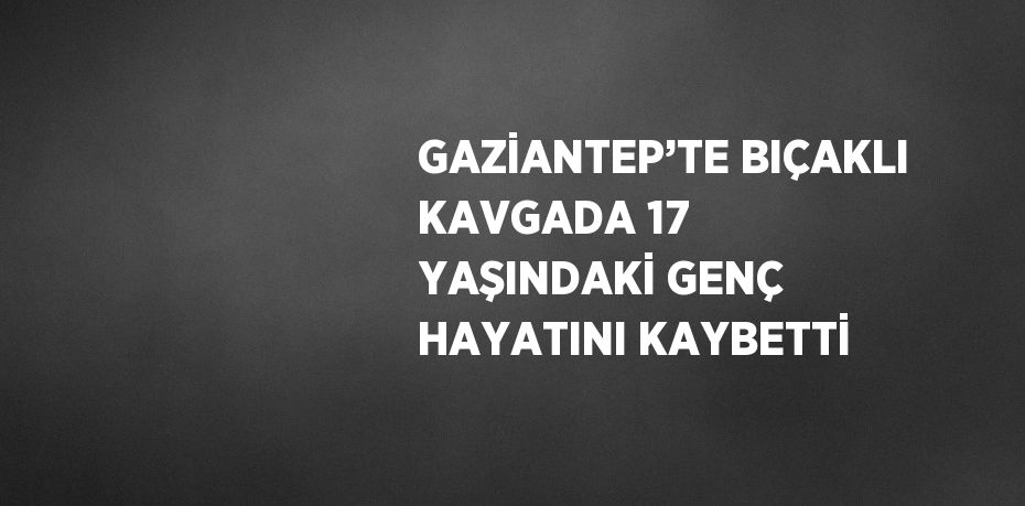 GAZİANTEP’TE BIÇAKLI KAVGADA 17 YAŞINDAKİ GENÇ HAYATINI KAYBETTİ