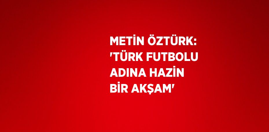 METİN ÖZTÜRK: 'TÜRK FUTBOLU ADINA HAZİN BİR AKŞAM'