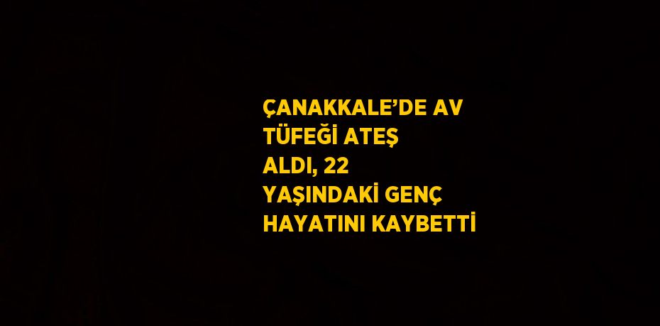 ÇANAKKALE’DE AV TÜFEĞİ ATEŞ ALDI, 22 YAŞINDAKİ GENÇ HAYATINI KAYBETTİ