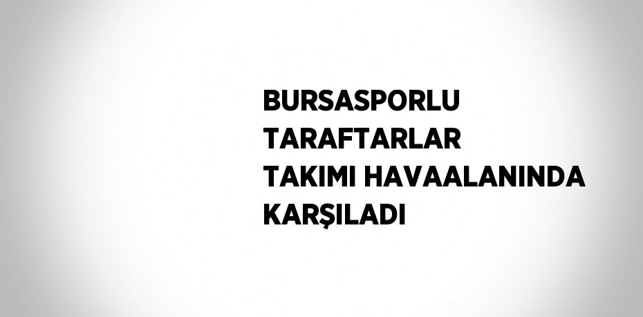 BURSASPORLU TARAFTARLAR TAKIMI HAVAALANINDA KARŞILADI