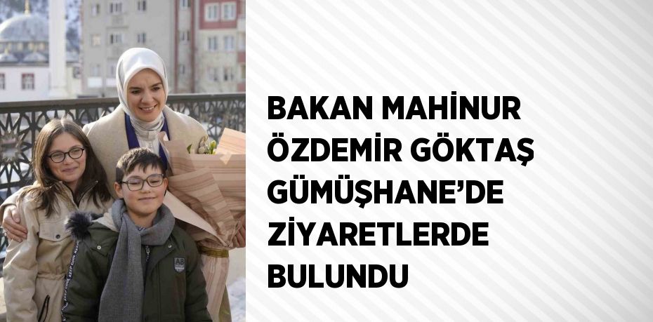 BAKAN MAHİNUR ÖZDEMİR GÖKTAŞ GÜMÜŞHANE’DE ZİYARETLERDE BULUNDU