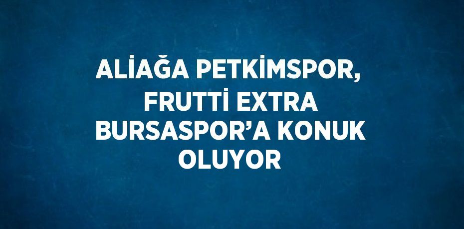 ALİAĞA PETKİMSPOR, FRUTTİ EXTRA BURSASPOR’A KONUK OLUYOR