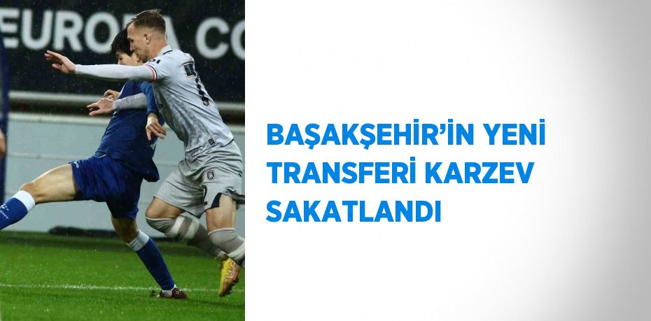 BAŞAKŞEHİR’İN YENİ TRANSFERİ KARZEV SAKATLANDI