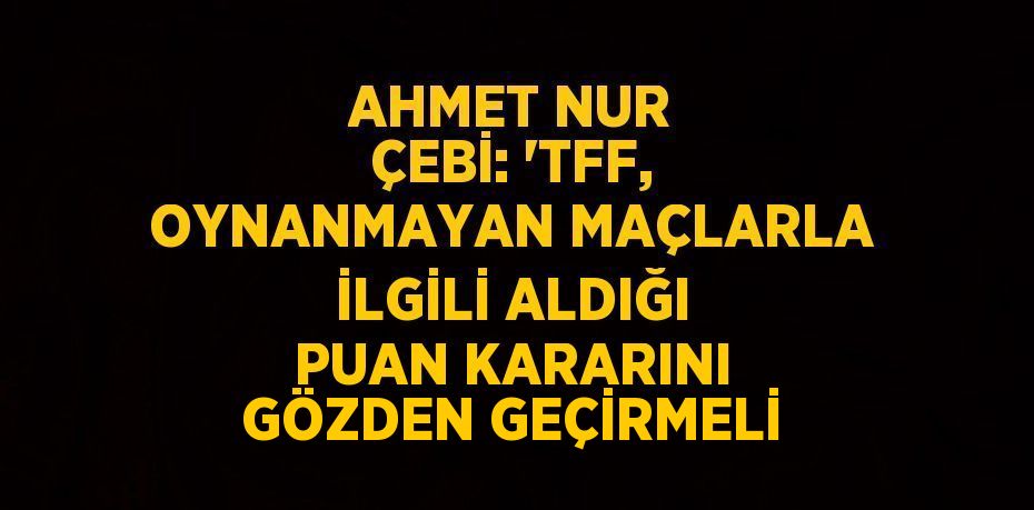 AHMET NUR ÇEBİ: 'TFF, OYNANMAYAN MAÇLARLA İLGİLİ ALDIĞI PUAN KARARINI GÖZDEN GEÇİRMELİ