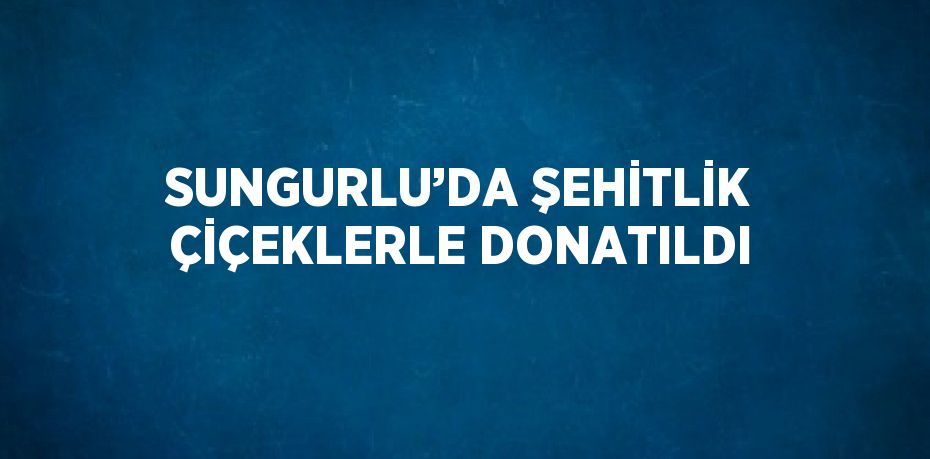 SUNGURLU’DA ŞEHİTLİK ÇİÇEKLERLE DONATILDI