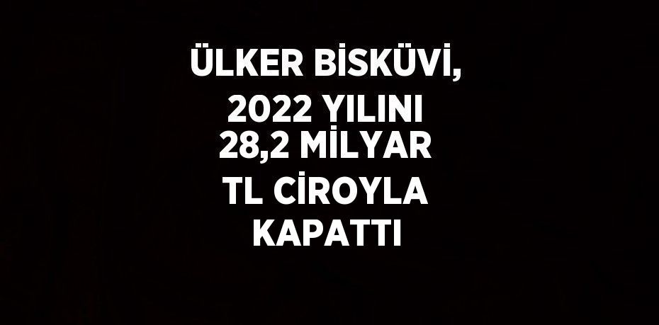 ÜLKER BİSKÜVİ, 2022 YILINI 28,2 MİLYAR TL CİROYLA KAPATTI