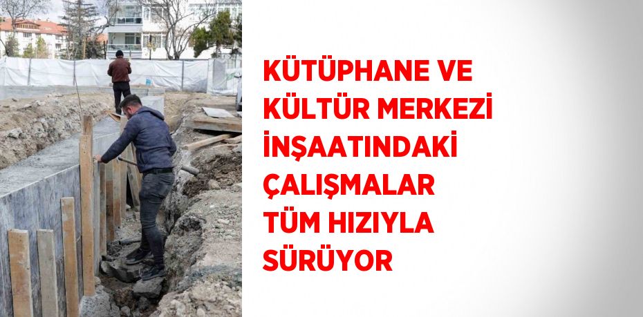 KÜTÜPHANE VE KÜLTÜR MERKEZİ İNŞAATINDAKİ ÇALIŞMALAR TÜM HIZIYLA SÜRÜYOR