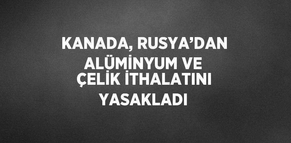 KANADA, RUSYA’DAN ALÜMİNYUM VE ÇELİK İTHALATINI YASAKLADI