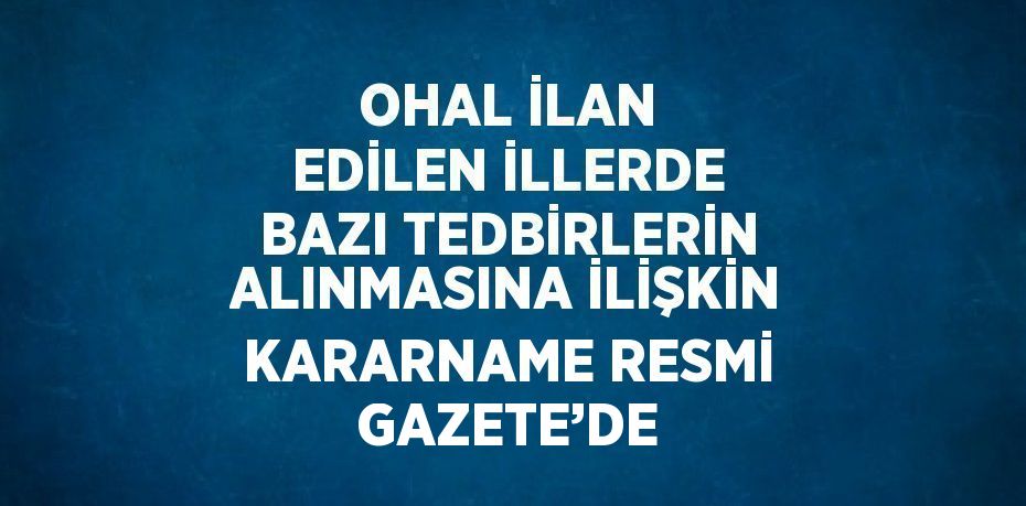 OHAL İLAN EDİLEN İLLERDE BAZI TEDBİRLERİN ALINMASINA İLİŞKİN KARARNAME RESMİ GAZETE’DE