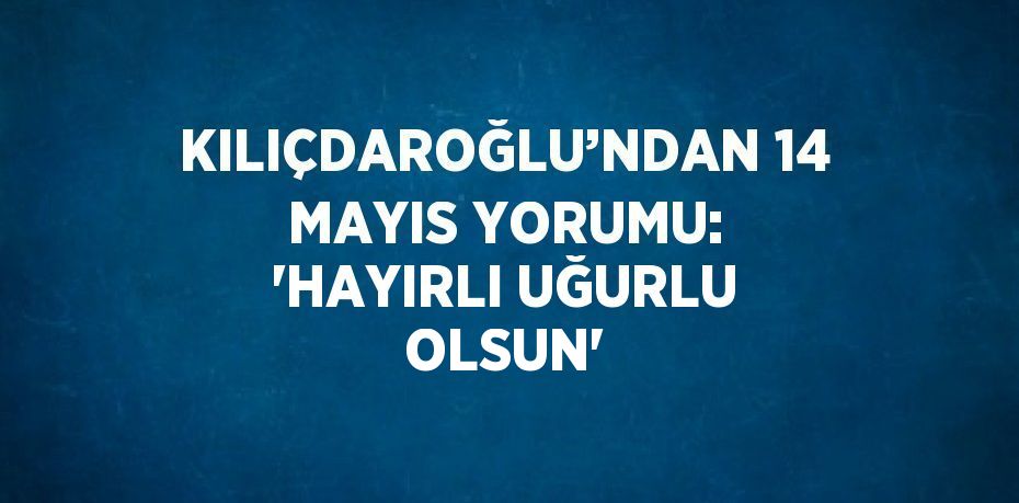 KILIÇDAROĞLU’NDAN 14 MAYIS YORUMU: 'HAYIRLI UĞURLU OLSUN'