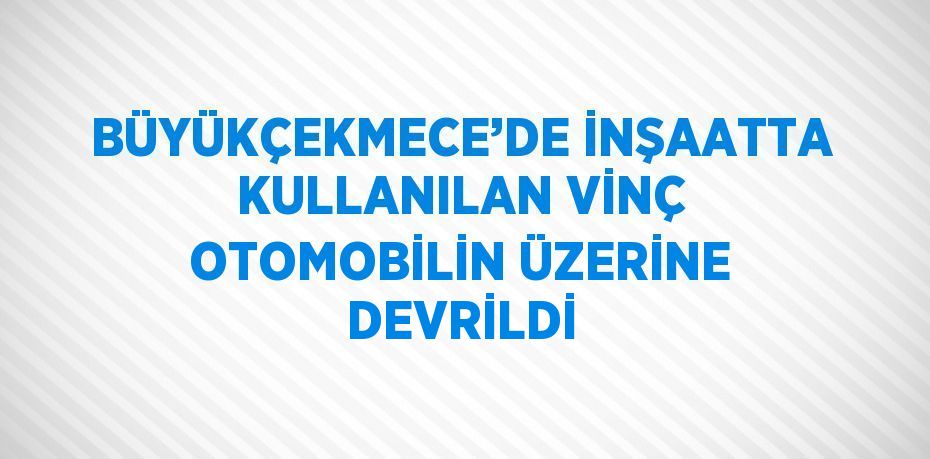 BÜYÜKÇEKMECE’DE İNŞAATTA KULLANILAN VİNÇ OTOMOBİLİN ÜZERİNE DEVRİLDİ