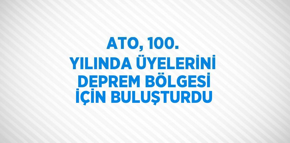 ATO, 100. YILINDA ÜYELERİNİ DEPREM BÖLGESİ İÇİN BULUŞTURDU