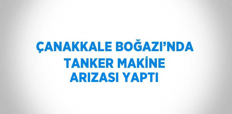 ÇANAKKALE BOĞAZI’NDA TANKER MAKİNE ARIZASI YAPTI