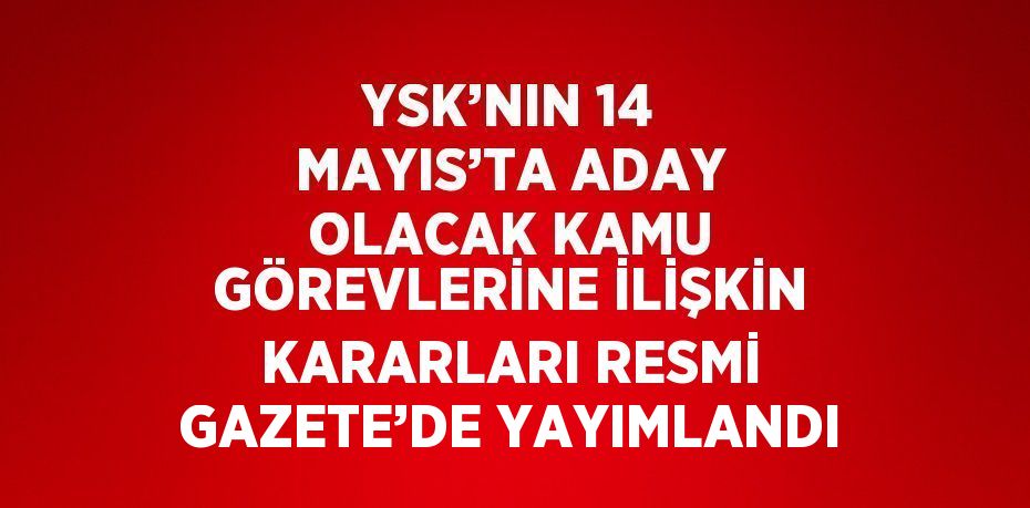 YSK’NIN 14 MAYIS’TA ADAY OLACAK KAMU GÖREVLERİNE İLİŞKİN KARARLARI RESMİ GAZETE’DE YAYIMLANDI