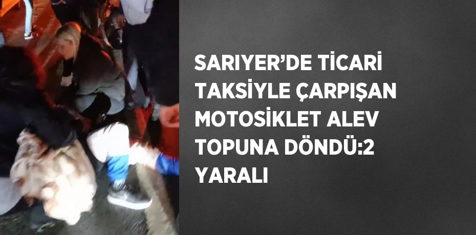 SARIYER’DE TİCARİ TAKSİYLE ÇARPIŞAN MOTOSİKLET ALEV TOPUNA DÖNDÜ:2 YARALI