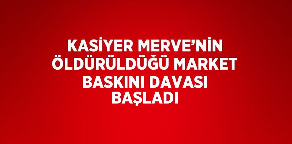 KASİYER MERVE’NİN ÖLDÜRÜLDÜĞÜ MARKET BASKINI DAVASI BAŞLADI