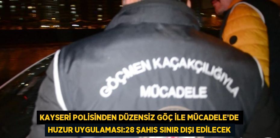 KAYSERİ POLİSİNDEN DÜZENSİZ GÖÇ İLE MÜCADELE’DE HUZUR UYGULAMASI:28 ŞAHIS SINIR DIŞI EDİLECEK