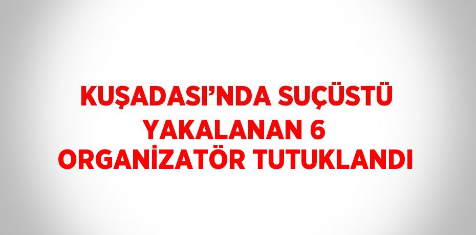 KUŞADASI’NDA SUÇÜSTÜ YAKALANAN 6 ORGANİZATÖR TUTUKLANDI