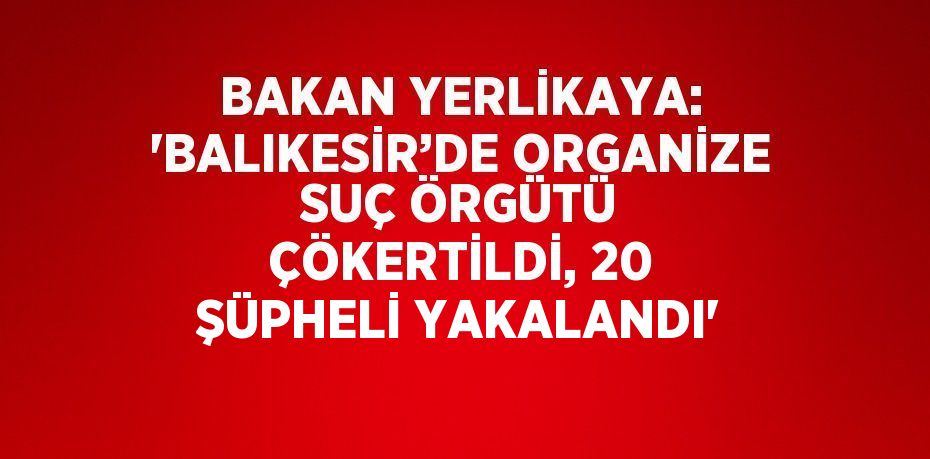 BAKAN YERLİKAYA: 'BALIKESİR’DE ORGANİZE SUÇ ÖRGÜTÜ ÇÖKERTİLDİ, 20 ŞÜPHELİ YAKALANDI'