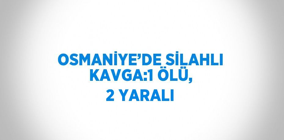 OSMANİYE’DE SİLAHLI KAVGA:1 ÖLÜ, 2 YARALI