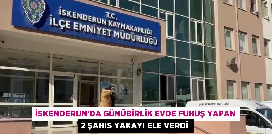 İSKENDERUN’DA GÜNÜBİRLİK EVDE FUHUŞ YAPAN 2 ŞAHIS YAKAYI ELE VERDİ