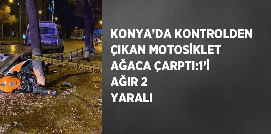 KONYA’DA KONTROLDEN ÇIKAN MOTOSİKLET AĞACA ÇARPTI:1’İ AĞIR 2 YARALI