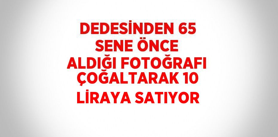 DEDESİNDEN 65 SENE ÖNCE ALDIĞI FOTOĞRAFI ÇOĞALTARAK 10 LİRAYA SATIYOR