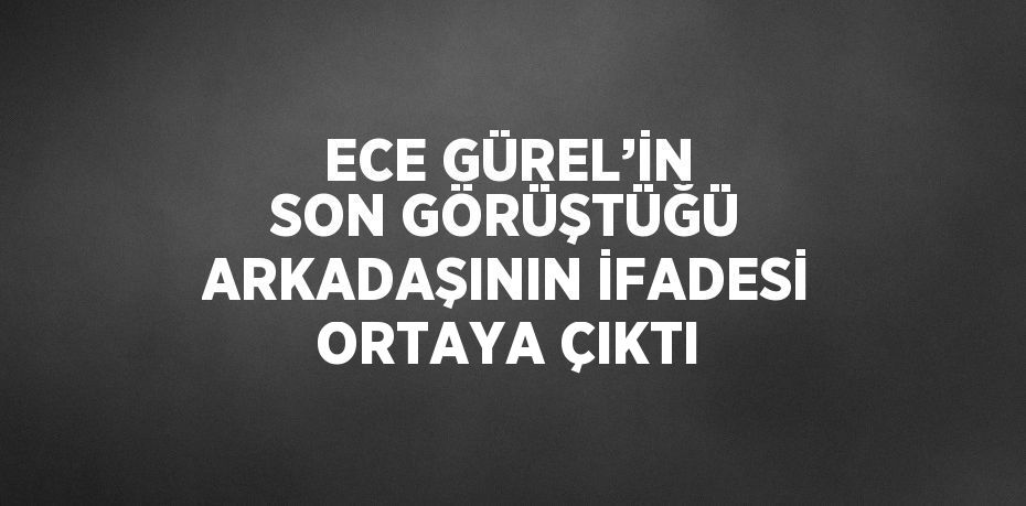 ECE GÜREL’İN SON GÖRÜŞTÜĞÜ ARKADAŞININ İFADESİ ORTAYA ÇIKTI