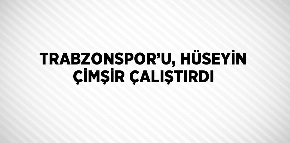 TRABZONSPOR’U, HÜSEYİN ÇİMŞİR ÇALIŞTIRDI