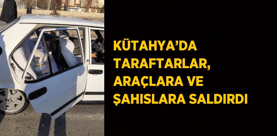 KÜTAHYA’DA TARAFTARLAR, ARAÇLARA VE ŞAHISLARA SALDIRDI