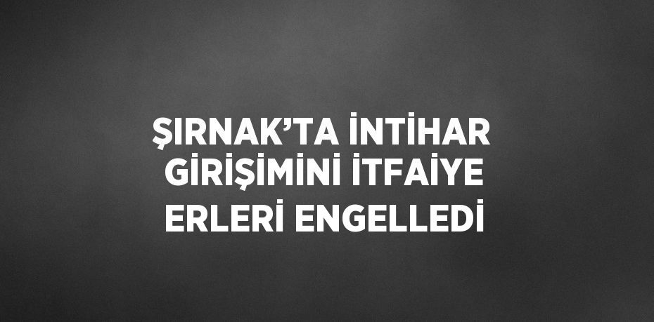 ŞIRNAK’TA İNTİHAR GİRİŞİMİNİ İTFAİYE ERLERİ ENGELLEDİ