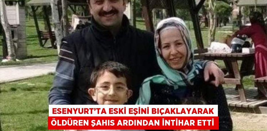 ESENYURT’TA ESKİ EŞİNİ BIÇAKLAYARAK ÖLDÜREN ŞAHIS ARDINDAN İNTİHAR ETTİ