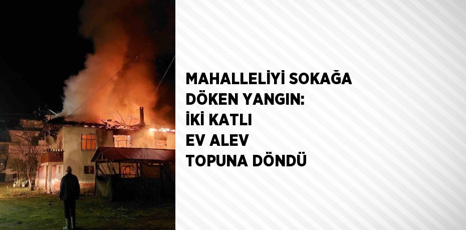 MAHALLELİYİ SOKAĞA DÖKEN YANGIN: İKİ KATLI EV ALEV TOPUNA DÖNDÜ