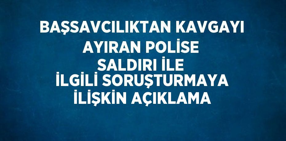 BAŞSAVCILIKTAN KAVGAYI AYIRAN POLİSE SALDIRI İLE İLGİLİ SORUŞTURMAYA İLİŞKİN AÇIKLAMA