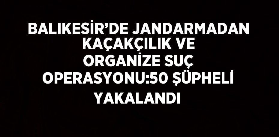 BALIKESİR’DE JANDARMADAN KAÇAKÇILIK VE ORGANİZE SUÇ OPERASYONU:50 ŞÜPHELİ YAKALANDI