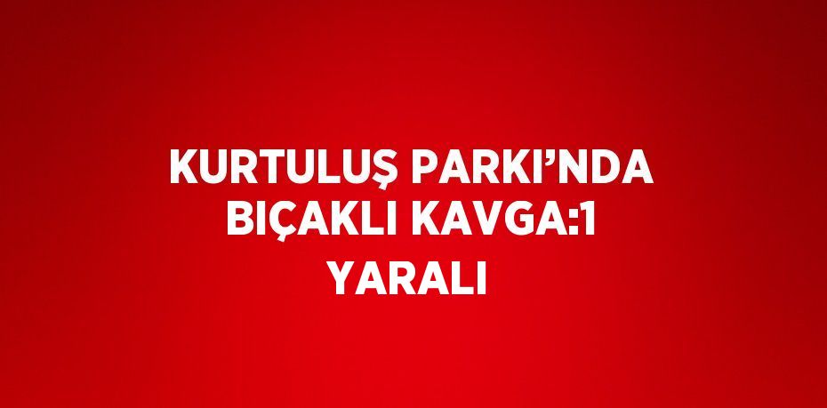 KURTULUŞ PARKI’NDA BIÇAKLI KAVGA:1 YARALI