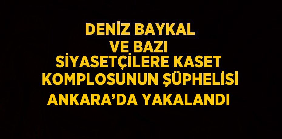 DENİZ BAYKAL VE BAZI SİYASETÇİLERE KASET KOMPLOSUNUN ŞÜPHELİSİ ANKARA’DA YAKALANDI