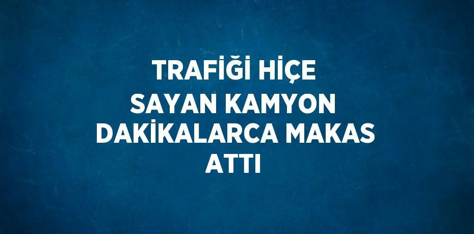 TRAFİĞİ HİÇE SAYAN KAMYON DAKİKALARCA MAKAS ATTI