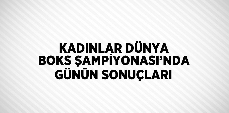 KADINLAR DÜNYA BOKS ŞAMPİYONASI’NDA GÜNÜN SONUÇLARI