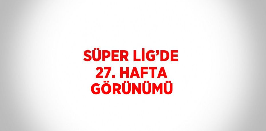 SÜPER LİG’DE 27. HAFTA GÖRÜNÜMÜ