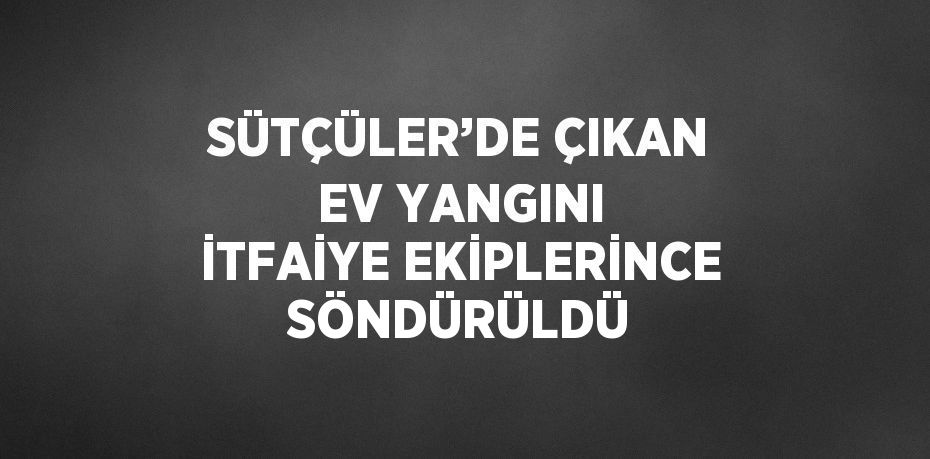 SÜTÇÜLER’DE ÇIKAN EV YANGINI İTFAİYE EKİPLERİNCE SÖNDÜRÜLDÜ